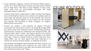 CELINE BOUTIQUE
o As per wallpaper magazine, Celine’s CEO Séverine Merle explains,
‘Celine has a great distribution network and high-quality visibility
but no large stores. We need to open flagships in major cities,
larger stores that can accommodate menswear and newly
expanded women’s collections.’
o In March 2019, Celine inaugurated its 5,000 sq ft New York flagship
store at 650 Madison Avenue and unveiled a remodeled space for
men’s wear and women’s wear on rue de Grenelle, Paris and the
brand’s first menswear flagship on rue François 1er. By mid-April,
they opened new boutiques in Tokyo, Shanghai, Los Angeles,
Madrid, Milan and London.
o Slimane has created a new collection of elegant minimalist
furniture for the Celine stores, which is set alongside vintage 1960s
and 1970s pieces that showcase French woodworking expertise.
Contemporary artworks by established and emerging talents, like
Theaster Gates, Oscar Tuazon, and Virginia Overton, are another
major feature of the spaces and have been dubbed as the Celine
Art Project. Under his creative direction, Celine’s New York, Paris,
Tokyo, Milan, and L.A. retail spaces have been reworked in “a
refined 21st-century brutalist context,” as stated by the brand.
o Hedi Slimane has designed a dedicated perfume shop on Paris’s rue
Saint-Honoré, decorated with sculptures by Luisa Gardini and
paintings by Camilla Reyman and Søren Sejr, the place looks almost
like a perfume paradise as per Vogue.
 