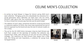 CELINE MEN’S COLLECTION
o As written by Sarah Mower in Vogue for Celine’s spring 2020 men’s
wear collection, “Bringing up this era undoubtedly has resonance for a
young generation who’s definitely not been born into fun times;
Slimane’s right about that. But somehow the habitual narrowness of
his focus missed the inclusive way that kids see the world today.”
o The addition of men’s wear, sometimes termed as unisex by the brand
is a welcome addition to Celine. But many have questioned the lack of
feminist approach by the brand and also the lack of colored models on
the runway.
o The set for the S/S 2020 Celine menswear show by Hedi Slimane was
built from scratch on the doorstep of Invalides the collection was
inspired from 1970s, with influences of rock and roll and a feeling of
nostalgia. The collections by Hedi Slimane have always had a sleek
look, slim fitting and rock inspirations, a collection for young music
loving generation.
 