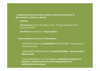 > 3 grandes postures pour faire évoluer les démarches de projet et 
faire évoluer la rela(on au déchet: 
    ‐ An(ciper 
    ‐ Décloisonner la vision de chaque acteur : Partager les projets entre 
    acteurs de la Ville  
    ‐ Sensibiliser les habitants – Responsabiliser 


 > Notre expérience à travers 3  théma(ques : 

      ‐ ANTICIPER LORS DE LA CONCEPTION DES QUARTIERS – ProgrammaNon 
      urbaine Arras (62) 

      ‐ AMELIORER L’EXISTANT DANS LES QUARTIERS ANRU – démarche GUP à 
      Villepinte (93) 

      ‐ MIEUX PREPARER LA VILLE DE DEMAIN A PRENDRE EN COMPTE LES 
      DECHETS A TRAVERS LES OUTILS DE PLANIFICATION ET DE 
      REGLEMENTATION LOCAUX 
 