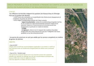 MIEUX PREPARER LA VILLE DE DEMAIN A PRENDRE EN COMPTE LES DECHETS A TRAVERS LES 
OUTILS DE PLANIFICATION ET DE REGLEMENTATION LOCAUX 

 CONSTAT 
 ‐ Les réﬂexions territoriales intègrent les quesNons de réseaux d’eau et d’énergie 
 mais pas la quesNon des déchets 
       ‐  le SCOT donne des orientaNons sur la planiﬁcaNon des infrastructures (équipements et 
       installaNons de gesNon des déchets) 
       ‐  le PLU intègre la problémaNque déchets de la façon suivante: 
                        ‐  rapport de présenta,on: analyse de la problémaNque de gesNon des ﬂux 
                        et mis au point d’un volet environnemental montrant l’impact d’une 
                        extension urbaine sur l’environnement et le foncNonnement des 
                        équipements en parNculier en maNère de déchets 
                        ‐  le PADD 
                        ‐  le règlement  arNcle 4, 6 et 11 imposent des condiNons favorables 
                        d’organisaNon des voiries d’accès ainsi que pour l’intégraNon des locaux 
                        poubelles ou leur bon dimensionnement 


 ‐  Les permis de construire ne sont pas validés par les services compétents en maNère 
 de gesNon de déchets 
 OBJECTIFS 

 > Dans le SCOT 
 Intégrer dans le SCOT des recommanda,ons applicables à son échelle. Le SCOT est 
 bon ou,l pour éviter les incohérences d’organisa,on de collecte entre communes 
 voisines. 

 > Dans le PLU : l’échelle locale 
 Tout permis de construire devrait avoir reçu l’aval des services de la propreté 
 Détailler des objec(fs de calibrage ainsi que des caractéris(ques techniques des 
 locaux à OM et de tri dans le règlement du PLU  
 Fixer des objec(fs en ma(ère de bonne collecte 
 