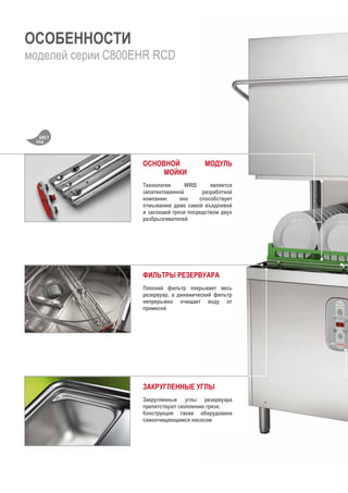ОСОБЕННОСТИ
моделей серии C800EHR RCD
ОСНОВНОЙ МОДУЛЬ
МОЙКИ
Технология WRIS является
запатентованной разработкой
компании: она способствует
отмыванию даже самой въедливой
и засохшей грязи посредством двух
разбрызгивателей
ФИЛЬТРЫ РЕЗЕРВУАРА
Плоский фильтр покрывает весь
резервуар, а динамический фильтр
непрерывно очищает воду от
примесей
ЗАКРУГЛЕННЫЕ УГЛЫ
Закругленные углы резервуара
препятствуют скоплению грязи.
Конструкция также оборудована
самоочищающимся насосом
 