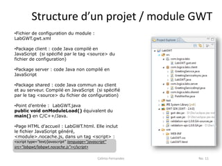 Structure d’un projet / module GWT
•Fichier de configuration du module :
LabGWT.gwt.xml

•Package client : code Java compilé en
JavaScript (si spécifié par le tag <source> du
fichier de configuration)

•Package server : code Java non compilé en
JavaScript

•Package shared : code Java commun au client
et au serveur. Compilé en JavaScript (si spécifié
par le tag <source> du fichier de configuration)

•Point d’entrée : LabGWT.java
public void onModuleLoad() équivalent du
main() en C/C++/Java.

•Page HTML d’accueil : LabGWT.html. Elle inclut
le fichier JavaScript généré,
<module>.nocache.js, dans un tag <script> :
<script type="text/javascript" language="javascript"
src="labgwt/labgwt.nocache.js"></script>

                                         Celinio Fernandes   No. 11
 