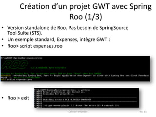 Création d’un projet GWT avec Spring
                     Roo (1/3)
• Version standalone de Roo. Pas besoin de SpringSource
  Tool Suite (STS).
• Un exemple standard, Expenses, intègre GWT :
• Roo> script expenses.roo




• Roo > exit

                             Celinio Fernandes            No. 15
 
