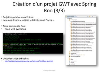 Création d’un projet GWT avec Spring
                             Roo (3/3)
• Projet importable dans Eclipse.
• L’exemple Expenses utilise « Activities and Places ».

• Autre commande Roo :
• Roo > web gwt setup




• Documentation officielle :
•   http://static.springsource.org/spring-roo/reference/html/base-gwt.html




                                                            Celinio Fernandes
 
