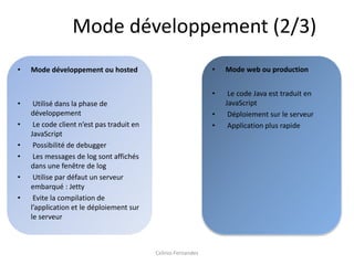 Mode développement (2/3)
•   Mode développement ou hosted                               •   Mode web ou production


                                                               •    Le code Java est traduit en
•    Utilisé dans la phase de                                      JavaScript
    développement                                              •    Déploiement sur le serveur
•    Le code client n’est pas traduit en                       •    Application plus rapide
    JavaScript
•    Possibilité de debugger
•    Les messages de log sont affichés
    dans une fenêtre de log
•    Utilise par défaut un serveur
    embarqué : Jetty
•    Evite la compilation de
    l’application et le déploiement sur
    le serveur



                                           Celinio Fernandes
 