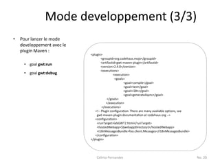 Mode developpement (3/3)
•   Pour lancer le mode
    developpement avec le
    plugin Maven :
                            <plugin>
                                    <groupId>org.codehaus.mojo</groupId>
                                    <artifactId>gwt-maven-plugin</artifactId>
     • goal gwt:run                 <version>2.4.0</version>
                                    <executions>
     • goal gwt:debug                         <execution>
                                               <goals>
                                                     <goal>compile</goal>
                                                     <goal>test</goal>
                                                     <goal>i18n</goal>
                                                     <goal>generateAsync</goal>
                                         </goals>
                                        </execution>
                                    </executions>
                               <!-- Plugin configuration. There are many available options, see
                                gwt-maven-plugin documentation at codehaus.org -->
                               <configuration>
                                <runTarget>labGWT2.html</runTarget>
                                <hostedWebapp>${webappDirectory}</hostedWebapp>
                                <i18nMessagesBundle>foo.client.Messages</i18nMessagesBundle>
                               </configuration>
                            </plugin>




                                Celinio Fernandes                                                 No. 20
 