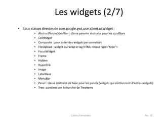 Les widgets (2/7)
•   Sous-classes directes de com.google.gwt.user.client.ui.Widget :
           •   AbstractNativeScrollbar : classe parente abstraite pour les scrollbars
           •   CellWidget
           •   Composite : pour créer des widgets personnalisés
           •   FileUpload : widget qui wrap le tag HTML <input type="type">
           •   FocusWidget
           •   Frame
           •   Hidden
           •   Hyperlink
           •   Image
           •   LabelBase
           •   MenuBar
           •   Panel : classe abstraite de base pour les panels (widgets qui contiennent d’autres widgets)
           •   Tree : contient une hiérarchie de TreeItems




                                         Celinio Fernandes                                         No. 23
 