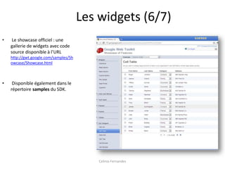Les widgets (6/7)
•    Le showcase officiel : une
    gallerie de widgets avec code
    source disponible à l’URL
    http://gwt.google.com/samples/Sh
    owcase/Showcase.html



•    Disponible également dans le
    répertoire samples du SDK.




                                           Celinio Fernandes
 