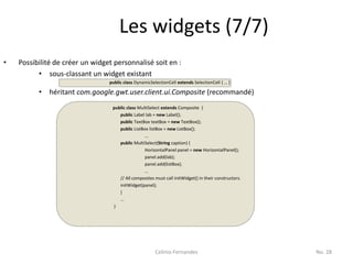 Les widgets (7/7)
•   Possibilité de créer un widget personnalisé soit en :
          • sous-classant un widget existant
                                 public class DynamicSelectionCell extends SelectionCell { … }

          •   héritant com.google.gwt.user.client.ui.Composite (recommandé)
                                  public class MultiSelect extends Composite {
                                     public Label lab = new Label();
                                     public TextBox textBox = new TextBox();
                                     public ListBox listBox = new ListBox();
                                                  ...
                                     public MultiSelect(String caption) {
                                                  HorizontalPanel panel = new HorizontalPanel();
                                                  panel.add(lab);
                                                  panel.add(listBox);
                                                  …
                                     // All composites must call initWidget() in their constructors.
                                     initWidget(panel);
                                     }
                                     ...
                                  }




                                                        Celinio Fernandes                              No. 28
 