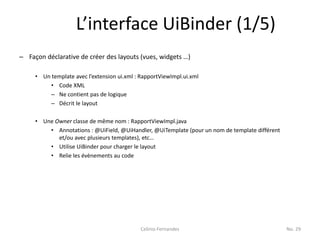 L’interface UiBinder (1/5)
– Façon déclarative de créer des layouts (vues, widgets …)

     • Un template avec l’extension ui.xml : RapportViewImpl.ui.xml
          • Code XML
          – Ne contient pas de logique
          – Décrit le layout

     • Une Owner classe de même nom : RapportViewImpl.java
         • Annotations : @UiField, @UiHandler, @UiTemplate (pour un nom de template différent
            et/ou avec plusieurs templates), etc…
         • Utilise UiBinder pour charger le layout
         • Relie les évènements au code




                                             Celinio Fernandes                                  No. 29
 