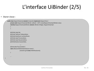 L’interface UiBinder (2/5)
• Owner classe :
        public class RapportViewImpl extends Composite implements RapportView {
             private static RapportViewImplUiBinder uiBinder = GWT.create(RapportViewImplUiBinder.class);
             interface RapportViewImplUiBinder extends UiBinder<Widget, RapportViewImpl>
             {
             }

             @UiField Label lab;
             @UiField TabPanel TableauNotes;
             @UiField DockPanel monDockPanel;
             @UiField Label PremiereNote;
             @UiField Label DeuxiemeNote;
             @UiField Button boutonHello;

                              …
             @UiHandler("boutonHello")
             void onBoutonHelloClick(ClickEvent event) {
                            presenter.goTo(new HelloPlace(nom));
             }

             …
    }




                                                                    Celinio Fernandes                       No. 30
 