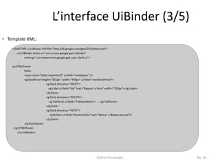L’interface UiBinder (3/5)
• Template XML:
    <!DOCTYPE ui:UiBinder SYSTEM "http://dl.google.com/gwt/DTD/xhtml.ent">
        <ui:UiBinder xmlns:ui="urn:ui:com.google.gwt.uibinder"
              xmlns:g="urn:import:com.google.gwt.user.client.ui">
        ...
    <g:HTMLPanel>
              Hello,
              <span class="{style.important}" ui:field="nameSpan" />
              <g:DockPanel height="281px" width="448px" ui:field="monDockPanel">
                                <g:Dock direction="WEST">
                                  <g:Label ui:field="lab" text="Rapport a faire" width="120px"></g:Label>
                                </g:Dock>
                                <g:Dock direction="SOUTH">
                                   <g:TabPanel ui:field="TableauNotes"> … </g:TabPanel>
                                </g:Dock>
                                <g:Dock direction="WEST">
                                   <g:Button ui:field="boutonHello" text="Retour à l'accueil"/>
                                </g:Dock>
              </g:DockPanel>
     </g:HTMLPanel>
        </ui:UiBinder>




                                                                        Celinio Fernandes                   No. 31
 