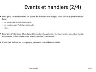 Events et handlers (2/4)
• Pour gérer ces évènements, on ajoute des handlers aux widgets. Avec plusieurs possibilités de
  faire:
  • en passant par une classe anonyme
  • en implémentant l’interface du Handler
  • etc …


• Exemples d’interfaces d’handlers : ClickHandler, ChangeHandler, KeyDownHandler, MouseOverHandler,
  FocusHandler, ValueChangeHandler, SelectionHandler, OpenHandler …


• L’interface de base est com.google.gwt.event.shared.EventHandler




                                   Celinio Fernandes                                                  No. 36
 