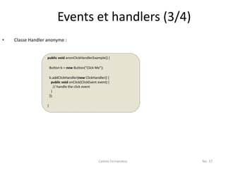 Events et handlers (3/4)
•   Classe Handler anonyme :


                   public void anonClickHandlerExample() {

                       Button b = new Button("Click Me");

                       b.addClickHandler(new ClickHandler() {
                         public void onClick(ClickEvent event) {
                           // handle the click event
                         }
                       });

                   }




                                                        Celinio Fernandess   No. 37
 