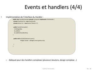 Events et handlers (4/4)
•   Implémentation de l’interface du Handler :
           public class HandlerExample extends Composite implements ClickHandler {
            private FlowPanel fp = new FlowPanel();
            private Button b1 = new Button("Button 1");

               public HandlerExample() {
                initWidget(fp);
                fp.add(b1);
                b1.addClickHandler(this);
           }

               public void onClick(ClickEvent event) {
                            Widget sender = (Widget) event.getSource();
                            …
               }
           }




    – Adéquat pour des handlers complexes (plusieurs boutons, design complexe ..)


                                                                   Celinio Fernandes   No. 38
 