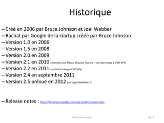 Historique
– Créé en 2006 par Bruce Johnson et Joel Webber
– Rachat par Google de la startup créée par Bruce Johnson
– Version 1.0 en 2006
– Version 1.5 en 2008
– Version 2.0 en 2009
– Version 2.1 en 2010 (Activities and Places, Request Factory – une alternative à GWT RPC)
– Version 2.2 en 2011 (update du widget CellTable)
– Version 2.4 en septembre 2011
– Version 2.5 prévue en 2012 (un SuperDevMode ?)


– Release notes : https://developers.google.com/web-toolkit/release-notes

                                                  Celinio Fernandes                          No. 4
 
