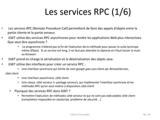 Les services RPC (1/6)
•    Les services RPC (Remote Procedure Call) permettent de faire des appels d’objets entre la
     partie cliente et la partie serveur.
•    GWT utilise des services RPC asynchrones pour rendre les applications Web plus interactives.
     Que veut dire asynchrone ?
             •   Le programme n’attend pas la fin de l’exécution de la méthode pour passer la suite (principe
                 même d’Ajax). Si un service est long, il ne faut pas attendre la réponse et il faut laisser la main
                 au browser.
•     GWT prend en charge la sérialisation et la désérialisation des objets Java.
•     GWT utilise des interfaces pour créer un service RPC :
              • Une interface synchrone qui hérite de com.google.gwt.user.client.rpc.RemoteService,
    côté client
              • Une interface asynchrone, côté client
              • Une classe, côté serveur (= package serveur), qui implémente l’interface synchrone et les
                méthodes RPC qu’on veut mettre à disposition côté client
       •   Pourquoi des services RPC dans GWT ?
             • Permettre l’exécution de méthodes côté serveur et qui ne sont pas exécutables côté client
               (compilation impossible en JavaScript, problème de sécurité …)



                                                         Celinio Fernandes                                             No. 40
 