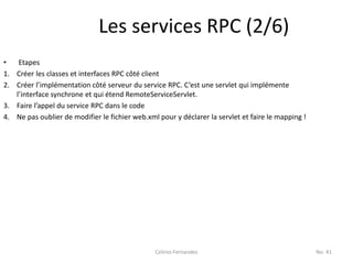 Les services RPC (2/6)
•   Etapes
1. Créer les classes et interfaces RPC côté client
2. Créer l’implémentation côté serveur du service RPC. C’est une servlet qui implémente
   l’interface synchrone et qui étend RemoteServiceServlet.
3. Faire l’appel du service RPC dans le code
4. Ne pas oublier de modifier le fichier web.xml pour y déclarer la servlet et faire le mapping !




                                                Celinio Fernandes                                   No. 41
 