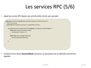Les services RPC (5/6)
•   Appel du service RPC depuis une activity (côte client), par exemple :

         public class VilleActivity extends AbstractActivity implements VilleView.Presenter {
           // RPC service proxy
           private final ManageVille ServiceAsync manageVilleServiceProxy;
             …
             manageVilleServiceProxy.getCodePostalVille(String nom, new AsyncCallback<long> () {
                  public void onFailure(Throwable caught) {
                      Window.alert("Problème !!");
                  }
                  public void onSuccess(long codePostal){
                     view.setCodePostal(codePostal);
                  }
             });
         ….
     }




•   Création d’une classe AsyncCallback anonyme, en paramètre de la méthode asynchrone
    appelée.



                                                                              Lab GWT              No. 44
 
