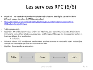 Les services RPC (6/6)
•   Important : les objets transportés doivent être sérialisables. Les règles de sérialisation
    diffèrent un peu de celles de l’API Java standard.
•   https://developers.google.com/web-toolkit/doc/latest/DevGuideServerCommunication?hl=fr-
    FR#DevGuideSerializableTypes

•   Problème des entités :
•    Les entités JPA sont transformées au runtime par Hibernate, pour les rendre persistantes. Hibernate les
     instrumente en modifiant le bytecode, ce qui pose problème pour l’échange des données entre le client et
     le serveur à l’aide de la sérialisation.
              • Solution :
•    Utiliser le pattern DTO. Les objets de transfert (avec la même structure ou non que les objets persistés) ne
     sont pas instrumentés et peuvent être rendus sérialisables.
•    Et utiliser Dozer pour la transformation.




             Entité                                  Dozer                                         DTO


                                                       Celinio Fernandes                                            No. 45
 