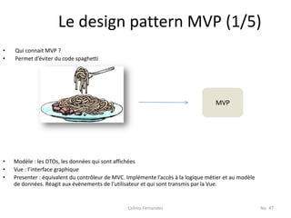Le design pattern MVP (1/5)
•   Qui connait MVP ?
•   Permet d’éviter du code spaghetti




                                                                                    MVP




•   Modèle : les DTOs, les données qui sont affichées
•   Vue : l’interface graphique
•   Presenter : équivalent du contrôleur de MVC. Implémente l’accès à la logique métier et au modèle
    de données. Réagit aux évènements de l’utilisateur et qui sont transmis par la Vue.


                                                 Celinio Fernandes                                     No. 47
 
