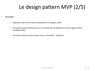 Le design pattern MVP (2/5)
•   Avantages :

          • Séparation claire entre la partie présentation et la logique métier

          • Plus grande maintenabilité puisqu’il n’y a presque pas de dépendance avec la logique métier
            (couplage faible).

          • Plus facile à tester. On peut mocker la Vue, le Presenter … (Mockito).




                                                    Celinio Fernandes                                     No. 48
 