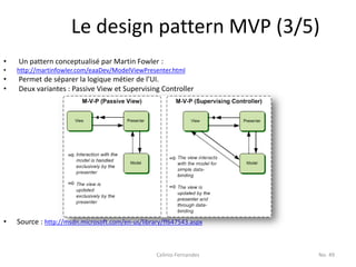 Le design pattern MVP (3/5)
•   Un pattern conceptualisé par Martin Fowler :
•   http://martinfowler.com/eaaDev/ModelViewPresenter.html
•   Permet de séparer la logique métier de l’UI.
•   Deux variantes : Passive View et Supervising Controller




•   Source : http://msdn.microsoft.com/en-us/library/ff647543.aspx



                                                  Celinio Fernandes   No. 49
 