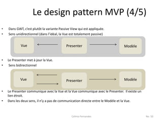 Le design pattern MVP (4/5)
•   Dans GWT, c’est plutôt la variante Passive View qui est appliquée.
•   Sens unidirectionnel (dans l’idéal, la Vue est totalement passive)


            Vue                            Presenter                            Modèle


•   Le Presenter met à jour la Vue.
•    Sens bidirectionnel


            Vue                            Presenter                            Modèle

•   Le Presenter communique avec la Vue et la Vue communique avec le Presenter. Il existe un
    lien étroit.
•   Dans les deux sens, il n’y a pas de communication directe entre le Modèle et la Vue.



                                               Celinio Fernandes                               No. 50
 
