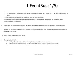 L’EventBus (1/5)
       •   Le but du bus d’évènements est de permettre à des objets de « souscrire » à certains évènements du
           bus.
•    C’est un singleton. On peut créer plusieurs bus, par fonctionnalité.
•    Par exemple un bus pour traiter les évènements liés à la navigation seulement, un autre bus pour
     transmettre des messages …

•    Pour créer un bus, on peut étendre la classe com.google.gwt.event.shared.EventBus.SimpleEventBus

•    Permet un couplage lâche puisqu’il permet aux objets d’interagir sans avoir de dépendances directes les
     uns envers les autres.

• Est utilisé par l’API Activities and Places.

•    Exemples d’utilisation :
           •   Affichage d’une barre de notification lorsqu’un traitement démarre ou se termine.
           •   Redirection vers un écran de login lors d’un timeout de session, après un appel à un service RPC




                                                               Celinio Fernandes                                  No. 53
 