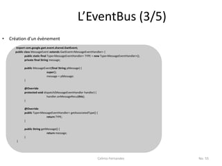 L’EventBus (3/5)
•   Création d’un évènement
      import com.google.gwt.event.shared.GwtEvent;
      public class MessageEvent extends GwtEvent<MessageEventHandler> {
             public static final Type<MessageEventHandler> TYPE = new Type<MessageEventHandler>();
             private final String message;

            public MessageEvent(final String pMessage) {
                            super();
                            message = pMessage;
            }

            @Override
            protected void dispatch(MessageEventHandler handler) {
                             handler.onMessageRecu(this);
            }

            @Override
            public Type<MessageEventHandler> getAssociatedType() {
                            return TYPE;
            }

            public String getMessage() {
                              return message;
            }
       }




                                                                     Celinio Fernandes               No. 55
 