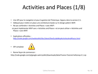 Activities and Places (1/8)
• Une API pour la navigation et pour la gestion de l’historique. Apparu dans la version 2.1.
• Adéquat pour mettre en place une architecture basée sur le design pattern MVP.
• Ne pas confondre « Activities and Places » avec MVP :
 on peut implémenter MVP sans « Activities and Places » et on peut utiliser « Activities and
  Places » sans MVP.

• Explications officielles :
  http://code.google.com/webtoolkit/doc/latest/DevGuideMvpActivitiesAndPlaces.html



• API complexe

• Bonne façon de commencer :
http://code.google.com/p/google-web-toolkit/downloads/detail?name=Tutorial-hellomvp-2.1.zip




                                         Celinio Fernandes                                     No. 58
 