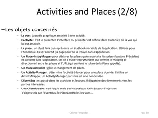 Activities and Places (2/8)
–Les objets concernés
     • La vue : La partie graphique associée à une activité.
     • L’activité : c’est le presenter. L’interface du presenter est définie dans l’interface de la vue qui
       lui est associée.
     • La place : un objet Java qui représente un état bookmarkable de l’application. Utilisée pour
       l’historique. C’est l’endroit (la page) où l’on se trouve dans l’application.
     • Un PlaceHistoryMapper pour déclarer les places qu’on souhaite historiser (boutons Précédent
       et Suivant) dans l’application. Est lié à PlaceHistoryHandler qui permet le mapping bi-
       directionnel entre les places et l’URL (qui contient le token de la Place appelée).
     • Un PlaceController : gère le changement de places.
     • Un ActivityManager : détermine l’activité à lancer pour une place donnée. Il utilise un
       ActivityMapper. Un ActivityManager par zone est une bonne idée.
     • L’EventBus : est passé dans les activities et les vues. Il dispatche des évènements vers les
       parties intéressées.
     • Une ClientFactory : non requis mais bonne pratique. Utilisée pour l’injection
        d’objets tels que l’EventBus, le PlaceController, les vues …




                                                Celinio Fernandes                                             No. 59
 