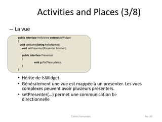 Activities and Places (3/8)
– La vue
   public interface HelloView extends IsWidget
   {
     void setName(String helloName);
      void setPresenter(Presenter listener);

       public interface Presenter
       {
                  void goTo(Place place);
       }
   }


   • Hérite de IsWidget
   • Généralement une vue est mappée à un presenter. Les vues
     complexes peuvent avoir plusieurs presenters.
   • setPresenter(…) permet une communication bi-
     directionnelle


                                                 Celinio Fernandes   No. 60
 