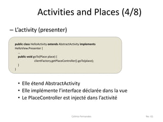 Activities and Places (4/8)
– L’activity (presenter)

  public class HelloActivity extends AbstractActivity implements
  HelloView.Presenter {
    …
    public void goTo(Place place) {
                 clientFactory.getPlaceController().goTo(place);
    }
  }



    • Elle étend AbstractActivity
    • Elle implémente l’interface déclarée dans la vue
    • Le PlaceController est injecté dans l’activité


                                             Celinio Fernandes     No. 61
 