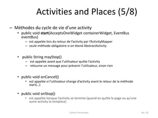 Activities and Places (5/8)
– Méthodes du cycle de vie d’une activity
   • public void start(AcceptsOneWidget containerWidget, EventBus
     eventBus)
       – est appelée lors du retour de l’activity par l’ActivityMapper
       – seule méthode obligatoire si on étend AbstractActivity


   • public String mayStop()
       – est appelée avant que l’utilisateur quitte l’activity
       – retourne un message pour prévenir l’utilisateur, sinon rien


   • public void onCancel()
       • est appelée si l’utilisateur change d’activity avant le retour de la méthode
         start(…)

   • public void onStop()
       • est appelée lorsque l’activity se termine (quand on quitte la page ou qu’une
         autre activity la remplace)


                                      Celinio Fernandes                                 No. 62
 