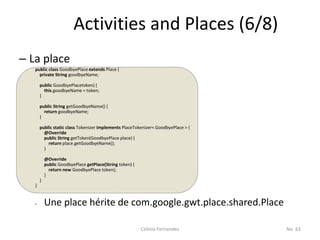 Activities and Places (6/8)
– La place
   public class GoodbyePlace extends Place {
     private String goodbyeName;

       public GoodbyePlacetoken) {
         this.goodbyeName = token;
       }

       public String getGoodbyeName() {
         return goodbyeName;
       }

       public static class Tokenizer implements PlaceTokenizer< GoodbyePlace > {
         @Override
         public String getToken(GoodbyePlace place) {
           return place.getGoodbyeName();
         }

           @Override
           public GoodbyePlace getPlace(String token) {
             return new GoodbyePlace token);
           }
       }
   }


   •       Une place hérite de com.google.gwt.place.shared.Place

                                                          Celinio Fernandes        No. 63
 