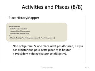 Activities and Places (8/8)
– PlaceHistoryMapper

 @WithTokenizers( {
    HelloPlace.Tokenizer.class,
    GoodbyePlace.Tokenizer.class,
    RapportPlace.Tokenizer.class
 })
 public interface AppPlaceHistoryMapper extends PlaceHistoryMapper {
 }



   • Non obligatoire. Si une place n’est pas déclarée, il n’y a
     pas d’historique pour cette place et le bouton
     « Précédent » du navigateur est désactivé.



                                                 Celinio Fernandes     No. 65
 
