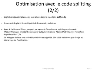 Optimisation avec le code splitting
                               (2/2)
– Les fichiers JavaScript générés sont placés dans le répertoire defferedjs

– Il convient de placer les split points à des endroits judicieux.

– Avec Activities and Places, on peut par exemple faire du code splitting au niveau de
  l’ActivityManager en créant un wrapper autour de la classe AbstractActivity, avec l’interface
  AsyncProvider<T,F>.
  Ce wrapper renvoie une activité quand elle est appelée. Son code n’est donc pas chargé au
  démarrage de l’application.




                                                 Celinio Fernandes                                No. 67
 
