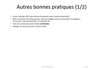 Autres bonnes pratiques (1/2)
• Ne pas mélanger GWT avec d’autres frameworks, pour la partie présentation.
• GWT ne doit pas être utilisé que pour créer des widgets mais aussi pour gérer la navigation,
  l’historique, l’internationalisation, la validation etc.
• Créer des composants personnalisés réutilisables
• Packager les ressources avec un client bundle




                                         Celinio Fernandes                                       No. 68
 