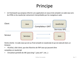 Principe
•   Un framework qui propose d’écrire une application en Java et de compiler ce code Java vers
    du HTML et du JavaScript nativement interprétable par les navigateurs web.



Client                       Java                                        JavaScript
                                           Compilateur GWT
                                                                       Services RPC


Serveur
                           Services                                         Java


Partie cliente : le code Java qui est au final compilé en JavaScript et qui est exécuté dans un
browser.
• N’utilisé, côté client, que des librairies de l’API Java qui peuvent être
compilées en JavaScript
• Emulation partielle de JRE (java.lang.*, java.util.*, etc…)

                                            Celinio Fernandes                                     No. 7
 