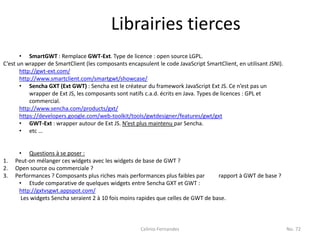 Librairies tierces
       • SmartGWT : Remplace GWT-Ext. Type de licence : open source LGPL.
C’est un wrapper de SmartClient (les composants encapsulent le code JavaScript SmartClient, en utilisant JSNI).
       http://gwt-ext.com/
       http://www.smartclient.com/smartgwt/showcase/
       • Sencha GXT (Ext GWT) : Sencha est le créateur du framework JavaScript Ext JS. Ce n’est pas un
           wrapper de Ext JS, les composants sont natifs c.a.d. écrits en Java. Types de licences : GPL et
           commercial.
       http://www.sencha.com/products/gxt/
       https://developers.google.com/web-toolkit/tools/gwtdesigner/features/gwt/gxt
       • GWT-Ext : wrapper autour de Ext JS. N’est plus maintenu par Sencha.
       • etc …


      • Questions à se poser :
1.   Peut-on mélanger ces widgets avec les widgets de base de GWT ?
2.   Open source ou commerciale ?
3.   Performances ? Composants plus riches mais performances plus faibles par       rapport à GWT de base ?
      • Etude comparative de quelques widgets entre Sencha GXT et GWT :
      http://gxtvsgwt.appspot.com/
       Les widgets Sencha seraient 2 à 10 fois moins rapides que celles de GWT de base.



                                                      Celinio Fernandes                                           No. 72
 