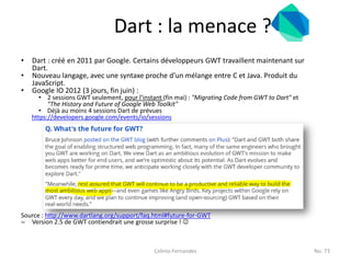 Dart : la menace ?
•   Dart : créé en 2011 par Google. Certains développeurs GWT travaillent maintenant sur
    Dart.
•   Nouveau langage, avec une syntaxe proche d’un mélange entre C et Java. Produit du
    JavaScript.
•   Google IO 2012 (3 jours, fin juin) :
       • 2 sessions GWT seulement, pour l’instant (fin mai) : "Migrating Code from GWT to Dart" et
          "The History and Future of Google Web Toolkit"
       • Déjà au moins 4 sessions Dart de prévues
    https://developers.google.com/events/io/sessions




Source : http://www.dartlang.org/support/faq.html#future-for-GWT
– Version 2.5 de GWT contiendrait une grosse surprise ! 



                                               Celinio Fernandes                                     No. 73
 