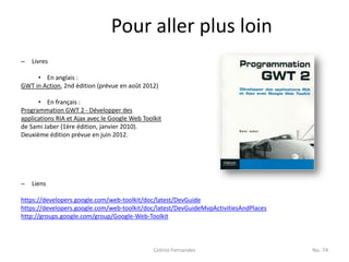 Pour aller plus loin
–   Livres

     • En anglais :
GWT in Action, 2nd édition (prévue en août 2012)

      • En français :
Programmation GWT 2 - Développer des
applications RIA et Ajax avec le Google Web Toolkit
de Sami Jaber (1ère édition, janvier 2010).
Deuxième édition prévue en juin 2012.




–   Liens

https://developers.google.com/web-toolkit/doc/latest/DevGuide
https://developers.google.com/web-toolkit/doc/latest/DevGuideMvpActivitiesAndPlaces
http://groups.google.com/group/Google-Web-Toolkit



                                                Celinio Fernandes                     No. 74
 