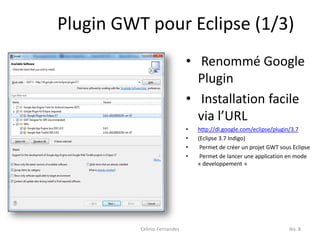 Plugin GWT pour Eclipse (1/3)
                              • Renommé Google
                                Plugin
                              • Installation facile
                                via l’URL
                              •   http://dl.google.com/eclipse/plugin/3.7
                              •   (Eclipse 3.7 Indigo)
                              •    Permet de créer un projet GWT sous Eclipse
                              •    Permet de lancer une application en mode
                                  « developpement »




          Celinio Fernandes                                          No. 8
 