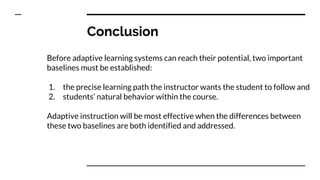 Conclusion
Before adaptive learning systems can reach their potential, two important
baselines must be established:
1. the precise learning path the instructor wants the student to follow and
2. students’ natural behavior within the course.
Adaptive instruction will be most effective when the differences between
these two baselines are both identified and addressed.
 