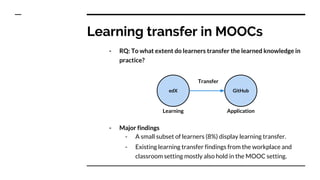 Learning transfer in MOOCs
- RQ: To what extent do learners transfer the learned knowledge in
practice?
- Major findings
- A small subset of learners (8%) display learning transfer.
- Existing learning transfer findings from the workplace and
classroom setting mostly also hold in the MOOC setting.
edX GitHub
Transfer
Learning Application
 