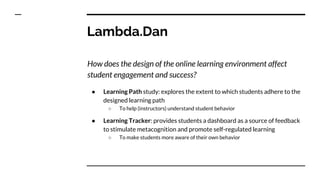Lambda.Dan
How does the design of the online learning environment affect
student engagement and success?
● Learning Path study: explores the extent to which students adhere to the
designed learning path
○ To help (instructors) understand student behavior
● Learning Tracker: provides students a dashboard as a source of feedback
to stimulate metacognition and promote self-regulated learning
○ To make students more aware of their own behavior
 