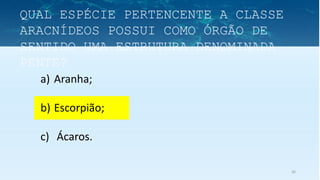 36
a) Aranha;
b) Escorpião;
c) Ácaros.
QUAL ESPÉCIE PERTENCENTE A CLASSE
ARACNÍDEOS POSSUI COMO ÓRGÃO DE
SENTIDO UMA ESTRUTURA DENOMINADA
PENTE?
 