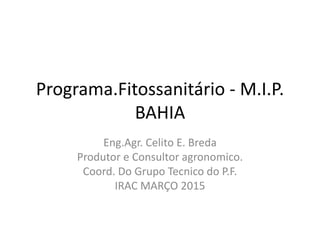Programa.Fitossanitário - M.I.P.
BAHIA
Eng.Agr. Celito E. Breda
Produtor e Consultor agronomico.
Coord. Do Grupo Tecnico do P.F.
IRAC MARÇO 2015
 