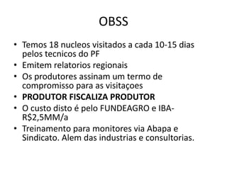 OBSS
• Temos 18 nucleos visitados a cada 10-15 dias
pelos tecnicos do PF
• Emitem relatorios regionais
• Os produtores assinam um termo de
compromisso para as visitaçoes
• PRODUTOR FISCALIZA PRODUTOR
• O custo disto é pelo FUNDEAGRO e IBA-
R$2,5MM/a
• Treinamento para monitores via Abapa e
Sindicato. Alem das industrias e consultorias.
 
